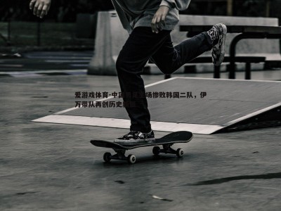 爱游戏体育-中国男足主场惨败韩国二队，伊万带队再创历史新低