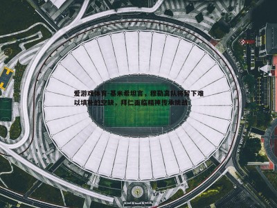 爱游戏体育-基米希坦言，穆勒离队将留下难以填补的空缺，拜仁面临精神传承挑战