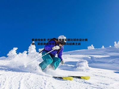 爱游戏体育-巴萨新赛季国家德比球衣设计揭晓，灵感源自传奇小罗伯纳乌经典之战